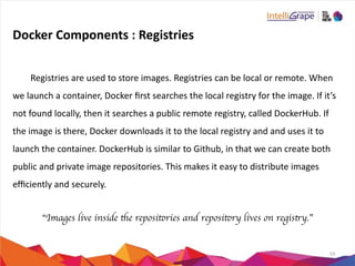 10
Docker	
  Components	
  :	
  Registries
	
   Registries	
  are	
  used	
  to	
  store	
  images.	
  Registries	
  can	
  be	
  local	
  or	
  remote.	
  When	
  
we	
  launch	
  a	
  container,	
  Docker	
  ﬁrst	
  searches	
  the	
  local	
  registry	
  for	
  the	
  image.	
  If	
  it’s	
  
not	
  found	
  locally,	
  then	
  it	
  searches	
  a	
  public	
  remote	
  registry,	
  called	
  DockerHub.	
  If	
  
the	
  image	
  is	
  there,	
  Docker	
  downloads	
  it	
  to	
  the	
  local	
  registry	
  and	
  and	
  uses	
  it	
  to	
  
launch	
  the	
  container.	
  DockerHub	
  is	
  similar	
  to	
  Github,	
  in	
  that	
  we	
  can	
  create	
  both	
  
public	
  and	
  private	
  image	
  repositories.	
  This	
  makes	
  it	
  easy	
  to	
  distribute	
  images	
  
eﬃciently	
  and	
  securely.	
  
“Images live inside the repositories and repository lives on registry.”
 