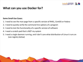 What	
  can	
  you	
  use	
  Docker	
  for?
Some	
  Small	
  Use	
  Cases:	
  
1. I	
  need	
  to	
  see	
  the	
  man	
  page	
  from	
  a	
  specific	
  version	
  of	
  RHEL,	
  CentOS	
  or	
  Fedora	
  
2. I	
  need	
  to	
  quickly	
  verify	
  the	
  command	
  line	
  options	
  of	
  a	
  program	
  
3. I	
  need	
  to	
  test	
  the	
  functionality	
  of	
  a	
  specific	
  version	
  of	
  software	
  
4. I	
  need	
  a	
  scratch	
  pad	
  that	
  is	
  NOT	
  my	
  system	
  
5. I	
  need	
  a	
  single	
  daemon	
  running,	
  and	
  I	
  don’t	
  care	
  what	
  distribution	
  of	
  Linux	
  it	
  runs	
  on	
  
(see	
  registry	
  below)
 