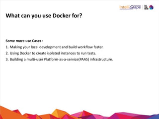 What	
  can	
  you	
  use	
  Docker	
  for?
Some	
  more	
  use	
  Cases	
  :	
  
1. Making	
  your	
  local	
  development	
  and	
  build	
  workflow	
  faster.	
  
2. Using	
  Docker	
  to	
  create	
  isolated	
  instances	
  to	
  run	
  tests.	
  
3. Building	
  a	
  multi-­‐user	
  Platform-­‐as-­‐a-­‐service(PAAS)	
  infrastructure.	
  
 