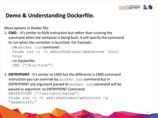 20
More	
  options	
  in	
  Docker	
  file:	
  
1. CMD	
  :	
  	
  It’s	
  similar	
  to	
  RUN	
  instruction	
  but	
  rather	
  than	
  running	
  the	
  
command	
  when	
  the	
  container	
  is	
  being	
  built,	
  it	
  will	
  specify	
  the	
  command	
  
to	
  run	
  when	
  the	
  container	
  is	
  launched.	
  For	
  Example	
  :	
  
In	
  docker run	
  command	
  :	
  
$sudo run -i -t abhishektomar/webserver /bin/
true
In	
  Dockerfile:	
  
CMD [“/bin/true”]
2. ENTRYPOINT	
  :	
  It’s	
  similar	
  to	
  CMD	
  but	
  the	
  difference	
  is	
  CMD	
  command	
  
instruction	
  you	
  can	
  override	
  by	
  docker run	
  command	
  but	
  in	
  
ENTRYPOINT	
  any	
  argument	
  passed	
  to	
  docker run	
  command	
  will	
  be	
  
passed	
  as	
  argument	
  	
  to	
  ENTRYPOINT	
  Command.	
  	
  
ENTRYPOINT [“/usr/sbin/nginx”]
$sudo run -i -t abhishektomar/webserver -g
“daemonoff;”
Demo	
  &	
  Understanding	
  Dockerfile.
 