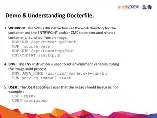 21
3. WORKDIR	
  :	
  The	
  WORKDIR	
  instruction	
  set	
  the	
  work	
  directory	
  for	
  the	
  
container	
  and	
  the	
  ENTRYPOINT	
  and/or	
  CMD	
  to	
  be	
  executed	
  when	
  a	
  
container	
  is	
  launched	
  from	
  an	
  image.	
  
WORKDIR /opt/tomcat-qa/conf
RUN source vars
WORKDIR /opt/tomcat-qa/bin
ENTRYPOINT startup.sh
4. ENV	
  :	
  The	
  ENV	
  instruction	
  is	
  used	
  to	
  set	
  environment	
  variables	
  during	
  
the	
  image	
  build	
  process.	
  
ENV JAVA_HOME /usr/lib/jvm/java-6-sun/bin
RUN service tomcat7 start
5. USER	
  :	
  The	
  USER	
  specifies	
  a	
  user	
  that	
  the	
  image	
  should	
  be	
  run	
  as;	
  for	
  
example	
  :	
  
USER nginx
USER user:group
Demo	
  &	
  Understanding	
  Dockerfile.
 