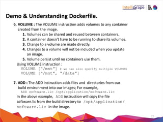 22
6. VOLUME	
  :	
  The	
  VOLUME	
  instruction	
  adds	
  volumes	
  to	
  any	
  container	
  
created	
  from	
  the	
  image.	
  
1. Volumes	
  can	
  be	
  shared	
  and	
  reused	
  between	
  containers.	
  
2. A	
  container	
  doesn't	
  have	
  to	
  be	
  running	
  to	
  share	
  its	
  volumes.	
  
3. Change	
  to	
  a	
  volume	
  are	
  made	
  directly.	
  
4. Changes	
  to	
  a	
  volume	
  will	
  not	
  be	
  included	
  when	
  you	
  update	
  
an	
  image.	
  
5. Volume	
  persist	
  until	
  no	
  containers	
  use	
  them.	
  
Using	
  VOLUME	
  instruction	
  :	
  
VOLUME [“/mnt”] # we can also specify multiple VOLUMES
VOLUME [“/mnt”, “/data”]
7. ADD	
  :	
  The	
  ADD	
  instruction	
  adds	
  files	
  and	
  	
  directories	
  from	
  our	
  
build	
  environment	
  into	
  our	
  images;	
  For	
  example,	
  
ADD software.lic /opt/application/software.lic
In	
  the	
  above	
  example, ADD	
  instruction	
  will	
  copy	
  the	
  file	
  
software.lic	
  from	
  the	
  build	
  directory	
  to /opt/application/
software.lic in	
  the	
  image.
Demo	
  &	
  Understanding	
  Dockerfile.
 