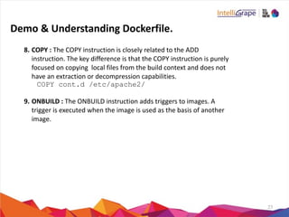 23
8. COPY	
  :	
  The	
  COPY	
  instruction	
  is	
  closely	
  related	
  to	
  the	
  ADD	
  
instruction.	
  The	
  key	
  difference	
  is	
  that	
  the	
  COPY	
  instruction	
  is	
  purely	
  
focused	
  on	
  copying	
  	
  local	
  files	
  from	
  the	
  build	
  context	
  and	
  does	
  not	
  
have	
  an	
  extraction	
  or	
  decompression	
  capabilities.	
  
COPY cont.d /etc/apache2/
9. ONBUILD	
  :	
  The	
  ONBUILD	
  instruction	
  adds	
  triggers	
  to	
  images.	
  A	
  
trigger	
  is	
  executed	
  when	
  the	
  image	
  is	
  used	
  as	
  the	
  basis	
  of	
  another	
  
image.	
  
Demo	
  &	
  Understanding	
  Dockerfile.
 