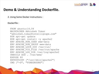24
2.	
  Using	
  Some	
  Docker	
  instructions	
  :	
  
Dockerfile	
  :	
  
FROM ubuntu:14.04
MAINTAINER Abhishek Tomar
"abhishek.tomar@intelligrape.com"
RUN apt-get update
RUN apt-get install -y apache2
ENV APACHE_RUN_USER www-data
ENV APACHE_RUN_GROUP www-data
ENV APACHE_LOCK_DIR /var/run/
ENV APACHE_PID_FILE /var/run/apache
ENV APACHE_LOG_DIR /var/log/apache2
ONBUILD ADD . /var/www/
EXPOSE 80
ENTRYPOINT ["/usr/sbin/apache2"]
CMD ["-D", "FOREGROUND"]
Demo	
  &	
  Understanding	
  Dockerfile.
 