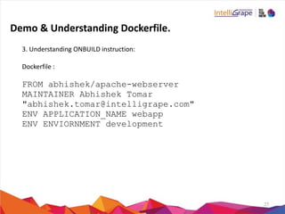 25
3.	
  Understanding	
  ONBUILD	
  instruction:	
  
Dockerfile	
  :	
  
FROM abhishek/apache-webserver
MAINTAINER Abhishek Tomar
"abhishek.tomar@intelligrape.com"
ENV APPLICATION_NAME webapp
ENV ENVIORNMENT development
Demo	
  &	
  Understanding	
  Dockerfile.
 