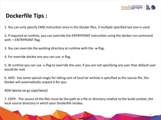 26
1.	
  You	
  can	
  only	
  specify	
  CMD	
  instrucon	
  once	
  in	
  the	
  Docker	
  ﬁles,	
  if	
  mulple	
  speciﬁed	
  last	
  one	
  is	
  used.	
  
2.	
  If	
  required	
  at	
  runme,	
  you	
  can	
  override	
  the	
  ENTRYPOINT	
  instrucon	
  using	
  the	
  docker	
  run	
  command	
  
with	
  —ENTRYPOINT	
  ﬂag.	
  
3.	
  You	
  can	
  override	
  the	
  working	
  directory	
  at	
  runme	
  with	
  the	
  -­‐w	
  ﬂag.	
  
4.	
  For	
  override	
  docker	
  env	
  you	
  can	
  use	
  -­‐e	
  ﬂag.	
  
5.	
  At	
  runme	
  you	
  can	
  use	
  -­‐u	
  ﬂag	
  to	
  override	
  the	
  user,	
  if	
  you	
  are	
  not	
  specifying	
  any	
  user	
  than	
  default	
  user	
  
would	
  be	
  root.	
  
6.	
  ADD	
  :	
  has	
  some	
  special	
  magic	
  for	
  taking	
  care	
  of	
  local	
  tar	
  archive	
  is	
  speciﬁed	
  as	
  the	
  source	
  ﬁle,	
  the	
  
Docker	
  will	
  automacally	
  unpack	
  it	
  for	
  you:	
  
ADD	
  lateste.tar.gz	
  /opt/latest/	
  
7.	
  COPY	
  :	
  The	
  source	
  of	
  the	
  ﬁles	
  must	
  be	
  the	
  path	
  to	
  a	
  ﬁle	
  or	
  directory	
  relave	
  to	
  the	
  build	
  context,	
  the	
  
local	
  source	
  directory	
  in	
  which	
  your	
  Dockerﬁle	
  resides.
Dockerfile	
  Tips	
  :
 