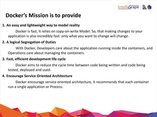 Docker’s	
  Mission	
  is	
  to	
  provide
1. An	
  easy	
  and	
  lightweight	
  way	
  to	
  model	
  reality	
  	
  
	
   	
  	
   Docker	
  is	
  fast,	
  It	
  relies	
  on	
  copy-­‐on-­‐write	
  Model.	
  So,	
  that	
  making	
  changes	
  to	
  your	
  	
  	
  	
  	
  	
  	
  	
  	
  	
  	
  	
  	
  	
  	
  
application	
  is	
  also	
  incredibly	
  fast:	
  only	
  what	
  you	
  want	
  to	
  change	
  will	
  change.	
  	
  
2. A	
  logical	
  Segregation	
  of	
  Duties	
  
	
   	
  	
   With	
  Docker,	
  Developers	
  care	
  about	
  the	
  application	
  running	
  inside	
  the	
  containers,	
  and	
  	
  	
  	
  	
  	
  	
  	
  	
  	
  	
  	
  	
  	
  	
  	
   	
  
Operations	
  care	
  about	
  managing	
  the	
  containers.	
  
3. Fast,	
  efficient	
  development	
  life	
  cycle	
  
	
   	
  	
   Docker	
  aims	
  to	
  reduce	
  the	
  cycle	
  time	
  between	
  code	
  being	
  written	
  and	
  code	
  being	
  	
  	
  	
  	
  	
  	
  	
  	
  	
  	
  	
  	
  	
  	
  
tested,	
  deployed	
  and	
  used.	
  
4. Encourage	
  Service	
  Oriented	
  Architecture	
  
	
   	
  	
   Docker	
  encourage	
  service	
  oriented	
  architecture,	
  It	
  recommends	
  that	
  each	
  container	
  	
  	
  	
  	
  	
  	
  	
  	
  	
  	
  	
  	
  	
  	
  
run	
  a	
  single	
  application	
  or	
  Process.	
  
 