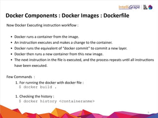 9
Docker	
  Components	
  :	
  Docker	
  Images	
  :	
  Dockerfile
Now	
  Docker	
  Execung	
  instrucon	
  workﬂow	
  :	
  
• Docker	
  runs	
  a	
  container	
  from	
  the	
  image.	
  
• An	
  instrucon	
  executes	
  and	
  makes	
  a	
  change	
  to	
  the	
  container.	
  
• Docker	
  runs	
  the	
  equivalent	
  of	
  “docker	
  commit”	
  to	
  commit	
  a	
  new	
  layer.	
  
• Docker	
  then	
  runs	
  a	
  new	
  container	
  from	
  this	
  new	
  image.	
  
• The	
  next	
  instrucon	
  in	
  the	
  ﬁle	
  is	
  executed,	
  and	
  the	
  process	
  repeats	
  unl	
  all	
  instrucons	
  
have	
  been	
  executed.	
  
Few	
  Commands	
  	
  :	
  
1. For	
  running	
  the	
  docker	
  with	
  docker	
  ﬁle	
  :	
  	
  
$ docker build .
1. Checking	
  the	
  history	
  :	
  
$ docker history <containeranme>
 