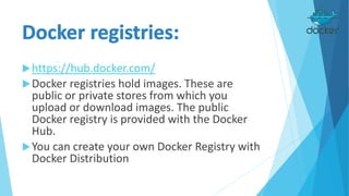 https://hub.docker.com/
Docker registries hold images. These are
public or private stores from which you
upload or download images. The public
Docker registry is provided with the Docker
Hub.
You can create your own Docker Registry with
Docker Distribution
 