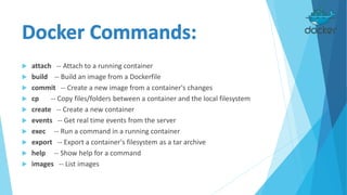  attach -- Attach to a running container
 build -- Build an image from a Dockerfile
 commit -- Create a new image from a container's changes
 cp -- Copy files/folders between a container and the local filesystem
 create -- Create a new container
 events -- Get real time events from the server
 exec -- Run a command in a running container
 export -- Export a container's filesystem as a tar archive
 help -- Show help for a command
 images -- List images
 