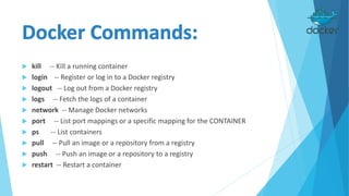  kill -- Kill a running container
 login -- Register or log in to a Docker registry
 logout -- Log out from a Docker registry
 logs -- Fetch the logs of a container
 network -- Manage Docker networks
 port -- List port mappings or a specific mapping for the CONTAINER
 ps -- List containers
 pull -- Pull an image or a repository from a registry
 push -- Push an image or a repository to a registry
 restart -- Restart a container
 