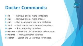  rm -- Remove one or more containers
 rmi -- Remove one or more images
 run -- Run a command in a new container
 start -- Start one or more stopped containers
 stop -- Stop a running container
 version -- Show the Docker version information
 volume -- Manage Docker volumes
 search -- Search the Docker Hub for images
 