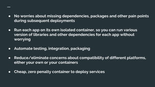 ● No worries about missing dependencies, packages and other pain points
during subsequent deployments
● Run each app on its own isolated container, so you can run various
version of libraries and other dependencies for each app without
worrying
● Automate testing, integration, packaging
● Reduce/eliminate concerns about compatibility of different platforms,
either your own or your containers
● Cheap, zero penalty container to deploy services
 