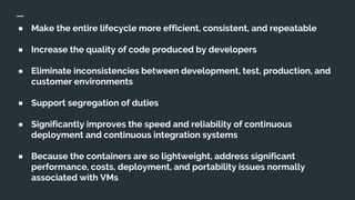 ● Make the entire lifecycle more efficient, consistent, and repeatable
● Increase the quality of code produced by developers
● Eliminate inconsistencies between development, test, production, and
customer environments
● Support segregation of duties
● Significantly improves the speed and reliability of continuous
deployment and continuous integration systems
● Because the containers are so lightweight, address significant
performance, costs, deployment, and portability issues normally
associated with VMs
 