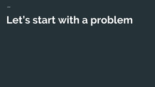 Let’s start with a problem
 