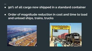 ● 90% of all cargo now shipped in a standard container
● Order of magnitude reduction in cost and time to load
and unload ships, trains, trucks
 