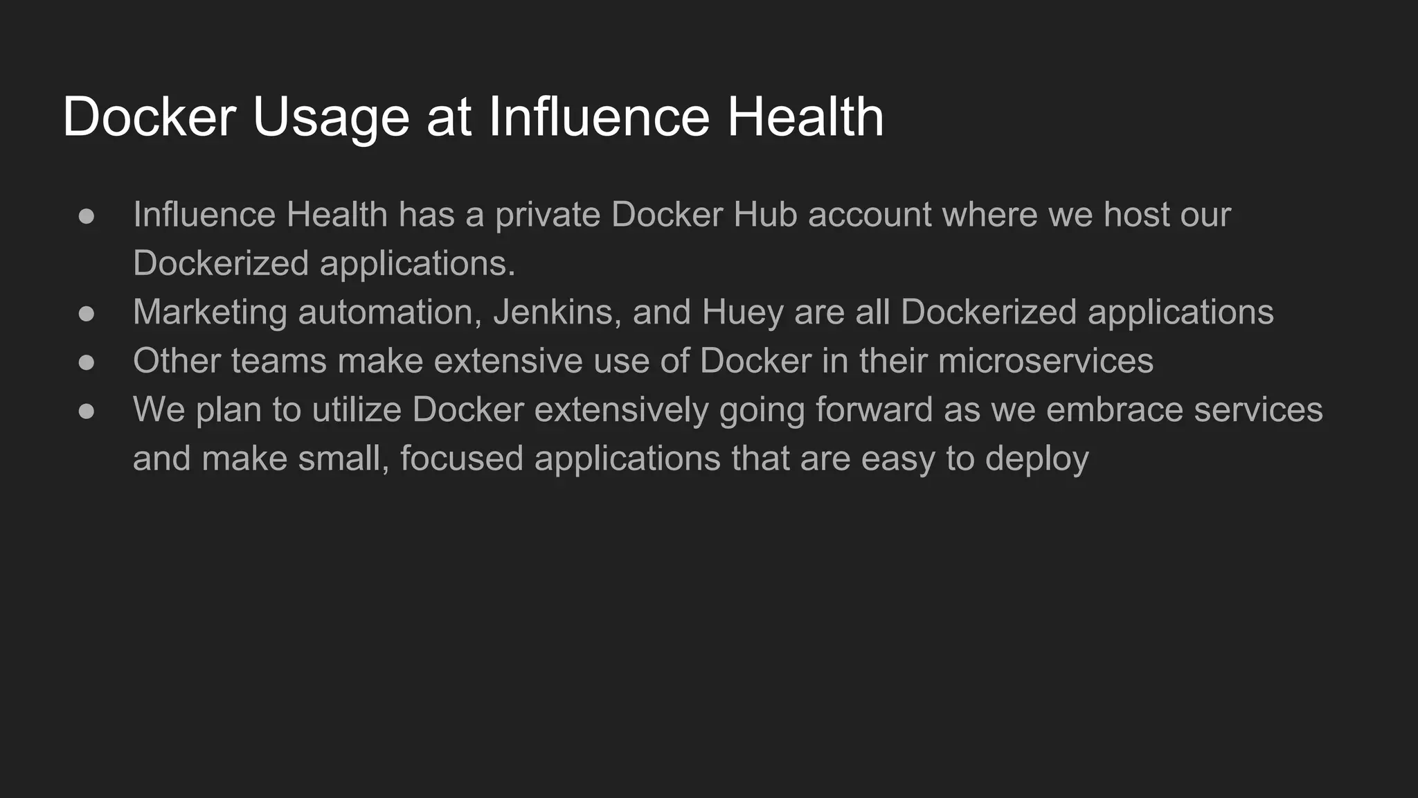 Docker Usage at Influence Health
● Influence Health has a private Docker Hub account where we host our
Dockerized applications.
● Marketing automation, Jenkins, and Huey are all Dockerized applications
● Other teams make extensive use of Docker in their microservices
● We plan to utilize Docker extensively going forward as we embrace services
and make small, focused applications that are easy to deploy
 