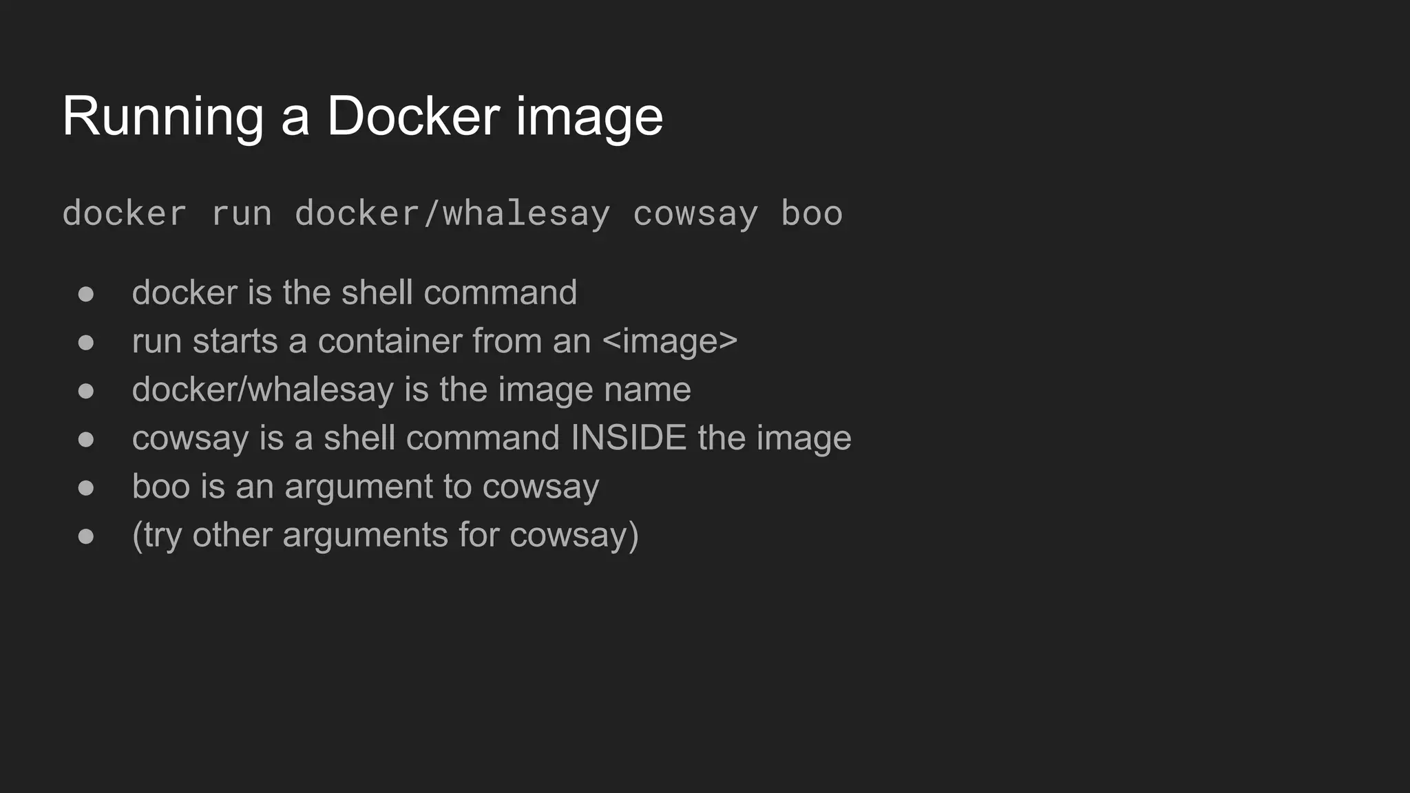 Running a Docker image
docker run docker/whalesay cowsay boo
● docker is the shell command
● run starts a container from an <image>
● docker/whalesay is the image name
● cowsay is a shell command INSIDE the image
● boo is an argument to cowsay
● (try other arguments for cowsay)
 