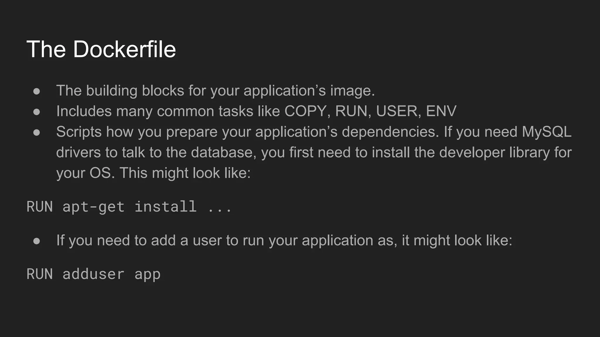 The Dockerfile
● The building blocks for your application’s image.
● Includes many common tasks like COPY, RUN, USER, ENV
● Scripts how you prepare your application’s dependencies. If you need MySQL
drivers to talk to the database, you first need to install the developer library for
your OS. This might look like:
RUN apt-get install ...
● If you need to add a user to run your application as, it might look like:
RUN adduser app
 