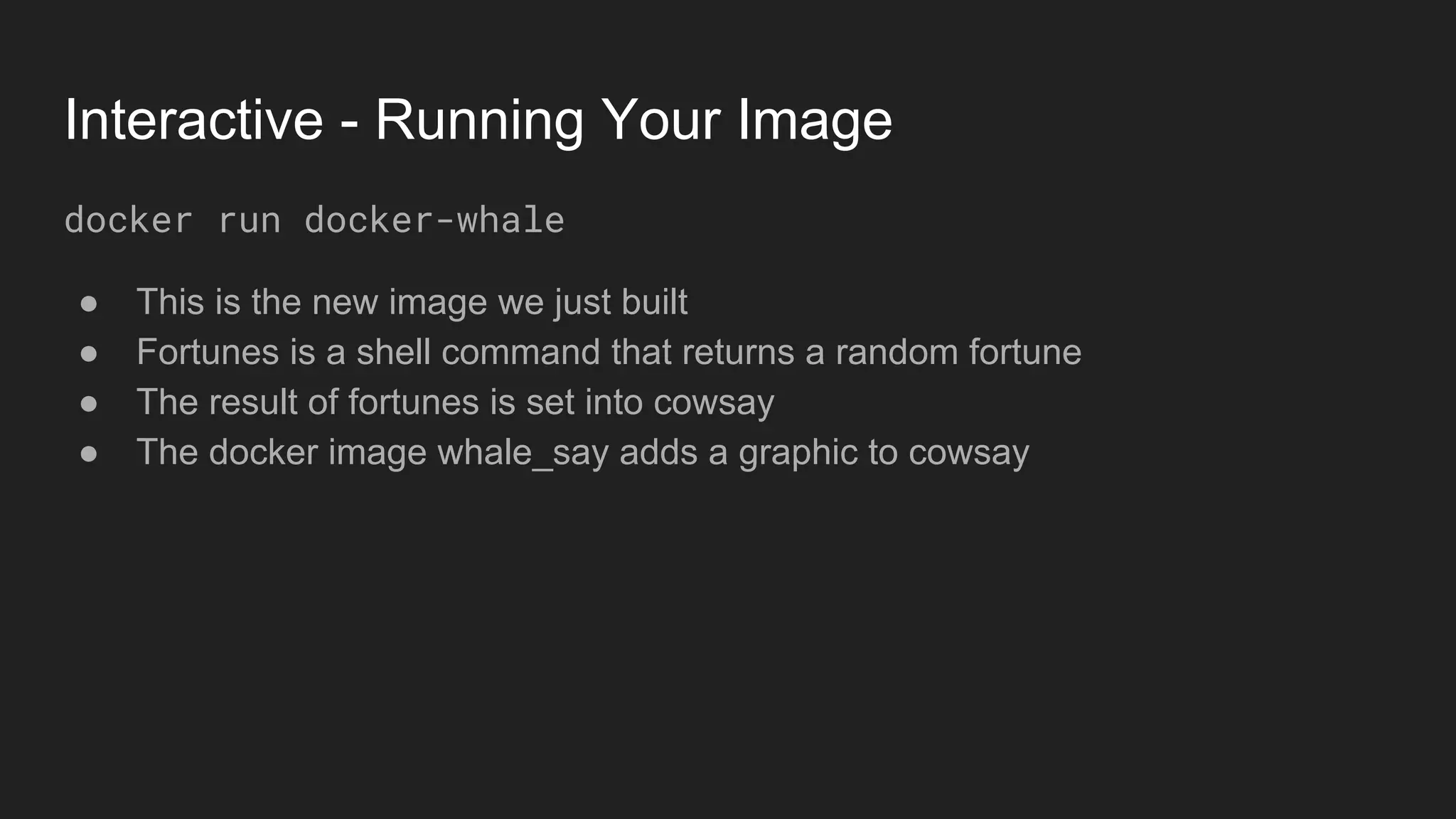 Interactive - Running Your Image
docker run docker-whale
● This is the new image we just built
● Fortunes is a shell command that returns a random fortune
● The result of fortunes is set into cowsay
● The docker image whale_say adds a graphic to cowsay
 