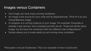 Images versus Containers
● One image can have many running containers
● An image is the source for your code and its dependencies. Think of it as your
Virtual Machine image
● A container is a running instance of your image. For example, Persuade is
actually 4 app servers, and a background jobs server. These are all the same
image, but we have five containers with two different role configurations*
● Docker allows you to scale easily by just running more containers
*Persuade is not yet Dockerized. This is an example of how it could work.
 