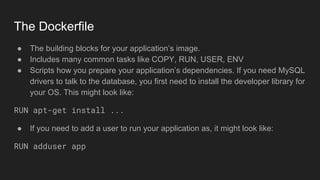 The Dockerfile
● The building blocks for your application’s image.
● Includes many common tasks like COPY, RUN, USER, ENV
● Scripts how you prepare your application’s dependencies. If you need MySQL
drivers to talk to the database, you first need to install the developer library for
your OS. This might look like:
RUN apt-get install ...
● If you need to add a user to run your application as, it might look like:
RUN adduser app
 