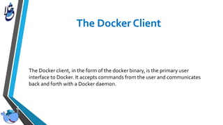 The Docker client, in the form of the docker binary, is the primary user
interface to Docker. It accepts commands from the user and communicates
back and forth with a Docker daemon.
 