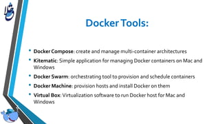 • Docker Compose: create and manage multi-container architectures
• Kitematic: Simple application for managing Docker containers on Mac and
Windows
• Docker Swarm: orchestrating tool to provision and schedule containers
• Docker Machine: provision hosts and install Docker on them
• Virtual Box:Virtualization software to run Docker host for Mac and
Windows
 