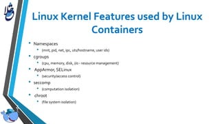 • Namespaces
• (mnt, pid, net, ipc, uts/hostname, user ids)
• cgroups
• (cpu, memory, disk, i/o - resource management)
• AppArmor, SELinux
• (security/access control)
• seccomp
• (computation isolation)
• chroot
• (file system isolation)
 