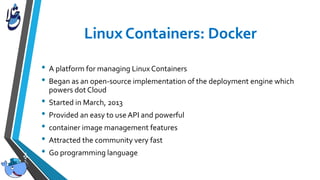 • A platform for managing Linux Containers
• Began as an open-source implementation of the deployment engine which
powers dot Cloud
• Started in March, 2013
• Provided an easy to use API and powerful
• container image management features
• Attracted the community very fast
• Go programming language
 