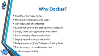 • Ship More Software Faster
• Minimal overhead/resource usage
• Run thousands of containers
• Easy to run your whole production stack locally
• Simply share your application with others
• Faster delivery of your applications
• Deploying and scaling more easily
• Fully Automated, EasyTo Deploy, Quickly Scale
• Run more apps on one host machine
• Application portability
 