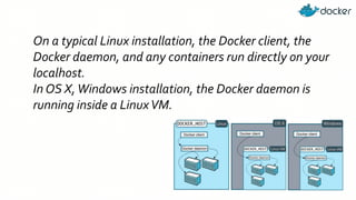 On a typical Linux installation, the Docker client, the
Docker daemon, and any containers run directly on your
localhost.
In OS X,Windows installation, the Docker daemon is
running inside a LinuxVM.
 