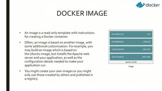 DOCKER IMAGE
• An image is a read-only template with instructions
for creating a Docker container.
• Often, an image is based on another image, with
some additional customization. For example, you
may build an image which is based on
the Ubuntu image, but installs the Apache web
server and your application, as well as the
configuration details needed to make your
application run.
• You might create your own images or you might
only use those created by others and published in
a registry.
 