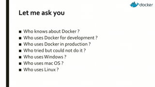 Let me ask you
■ Who knows about Docker ?
■ Who uses Docker for development ?
■ Who uses Docker in production ?
■ Who tried but could not do it ?
■ Who usesWindows ?
■ Who uses mac OS ?
■ Who uses Linux ?
 
