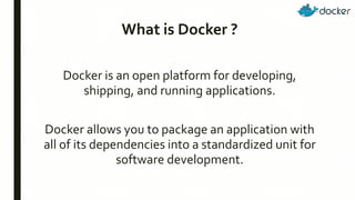 What is Docker ?
Docker is an open platform for developing,
shipping, and running applications.
Docker allows you to package an application with
all of its dependencies into a standardized unit for
software development.
 