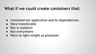 What if we could create containers that:
â—Ź
â—Ź
â—Ź
â—Ź
â—Ź
Contained our application and its dependencies
Were transferable
Ran in isolation
Ran everywhere
Were as light-weight as processes