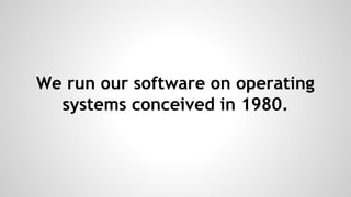 We run our software on operating
systems conceived in 1980.