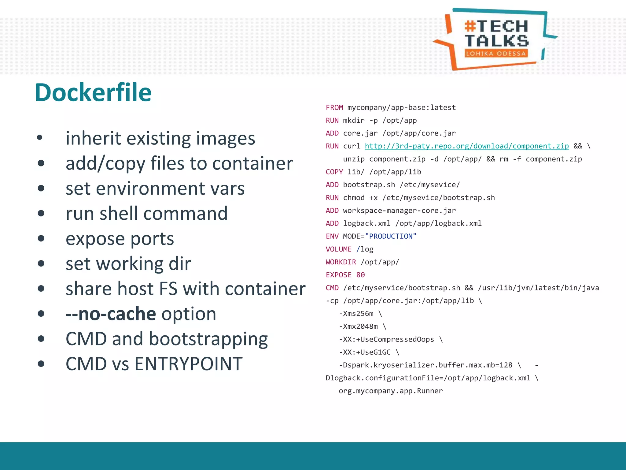 Dockerfile
• inherit existing images
• add/copy files to container
• set environment vars
• run shell command
• expose ports
• set working dir
• share host FS with container
• --no-cache option
• CMD and bootstrapping
• CMD vs ENTRYPOINT
FROM mycompany/app-base:latest
RUN mkdir -p /opt/app
ADD core.jar /opt/app/core.jar
RUN curl http://3rd-paty.repo.org/download/component.zip && 
unzip component.zip -d /opt/app/ && rm -f component.zip
COPY lib/ /opt/app/lib
ADD bootstrap.sh /etc/mysevice/
RUN chmod +x /etc/mysevice/bootstrap.sh
ADD workspace-manager-core.jar
ADD logback.xml /opt/app/logback.xml
ENV MODE="PRODUCTION"
VOLUME /log
WORKDIR /opt/app/
EXPOSE 80
CMD /etc/myservice/bootstrap.sh && /usr/lib/jvm/latest/bin/java
-cp /opt/app/core.jar:/opt/app/lib 
-Xms256m 
-Xmx2048m 
-XX:+UseCompressedOops 
-XX:+UseG1GC 
-Dspark.kryoserializer.buffer.max.mb=128  -
Dlogback.configurationFile=/opt/app/logback.xml 
org.mycompany.app.Runner
 