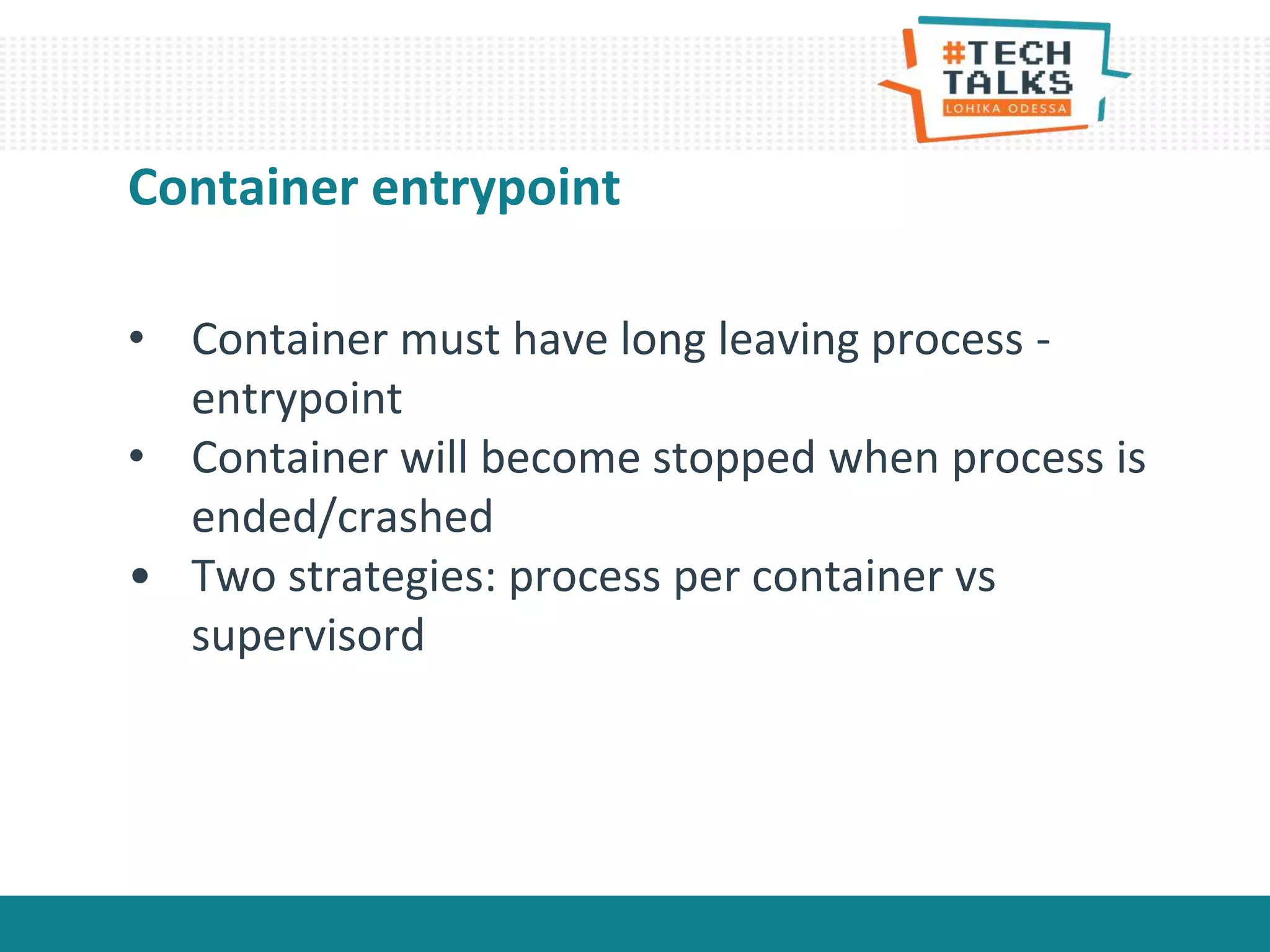 Container entrypoint
• Container must have long leaving process -
entrypoint
• Container will become stopped when process is
ended/crashed
• Two strategies: process per container vs
supervisord
 