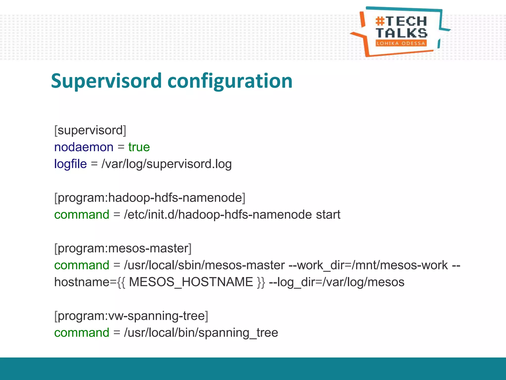 Supervisord configuration
[supervisord]
nodaemon = true
logfile = /var/log/supervisord.log
[program:hadoop-hdfs-namenode]
command = /etc/init.d/hadoop-hdfs-namenode start
[program:mesos-master]
command = /usr/local/sbin/mesos-master --work_dir=/mnt/mesos-work --
hostname={{ MESOS_HOSTNAME }} --log_dir=/var/log/mesos
[program:vw-spanning-tree]
command = /usr/local/bin/spanning_tree
 