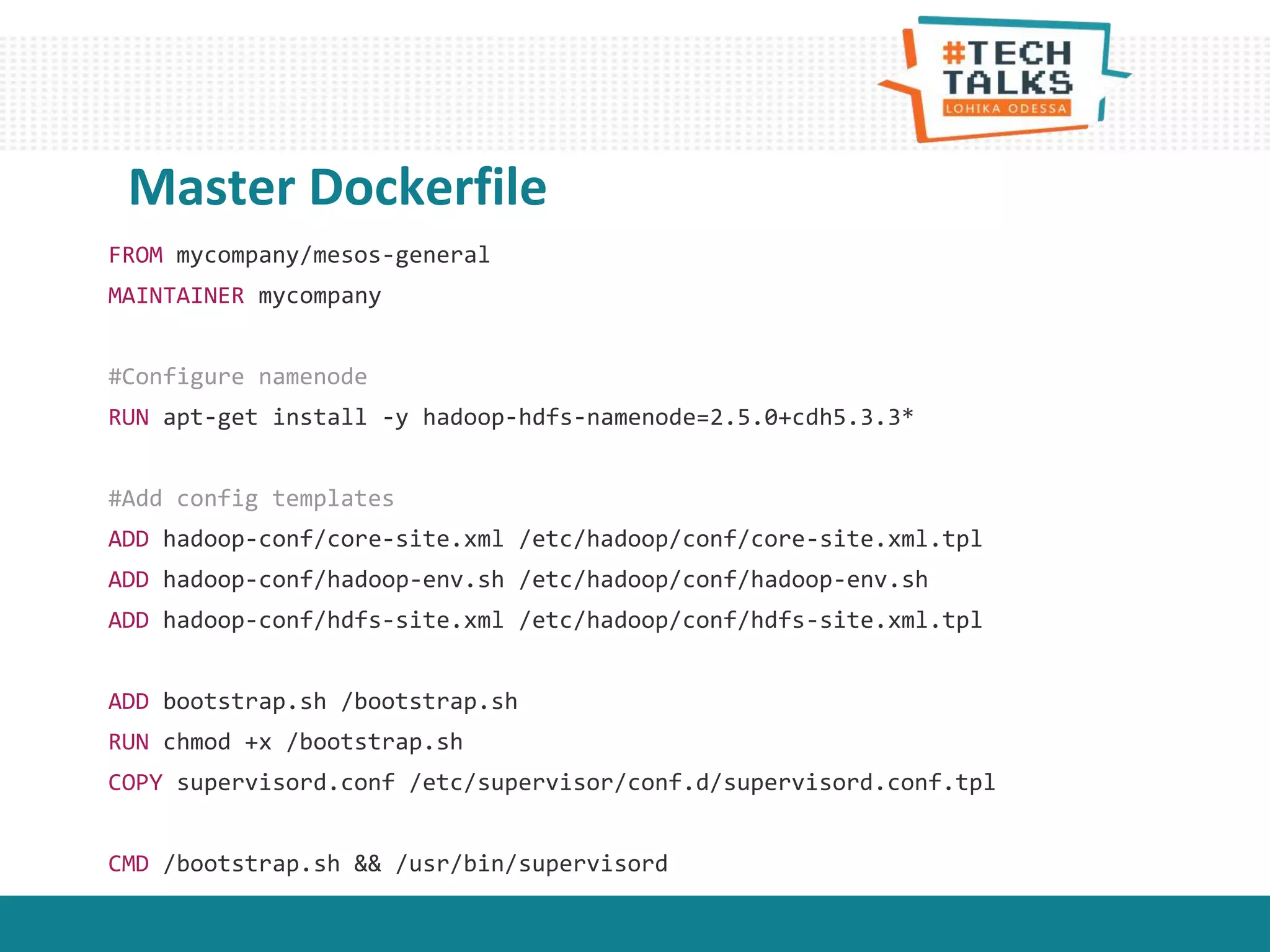 FROM mycompany/mesos-general
MAINTAINER mycompany
#Configure namenode
RUN apt-get install -y hadoop-hdfs-namenode=2.5.0+cdh5.3.3*
#Add config templates
ADD hadoop-conf/core-site.xml /etc/hadoop/conf/core-site.xml.tpl
ADD hadoop-conf/hadoop-env.sh /etc/hadoop/conf/hadoop-env.sh
ADD hadoop-conf/hdfs-site.xml /etc/hadoop/conf/hdfs-site.xml.tpl
ADD bootstrap.sh /bootstrap.sh
RUN chmod +x /bootstrap.sh
COPY supervisord.conf /etc/supervisor/conf.d/supervisord.conf.tpl
CMD /bootstrap.sh && /usr/bin/supervisord
Master Dockerfile
 