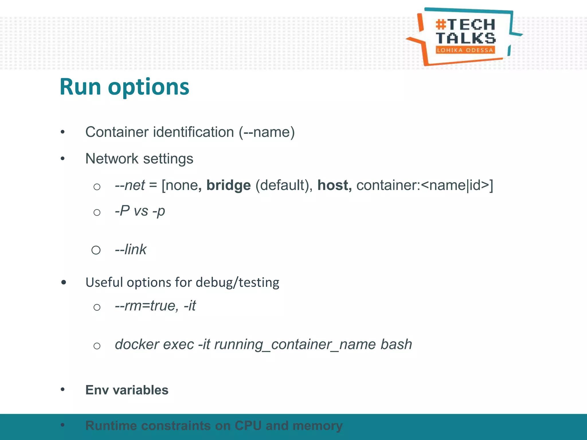 • Container identification (--name)
• Network settings
o --net = [none, bridge (default), host, container:<name|id>]
o -P vs -p
o --link
• Useful options for debug/testing
o --rm=true, -it
o docker exec -it running_container_name bash
• Env variables
• Runtime constraints on CPU and memory
Run options
 