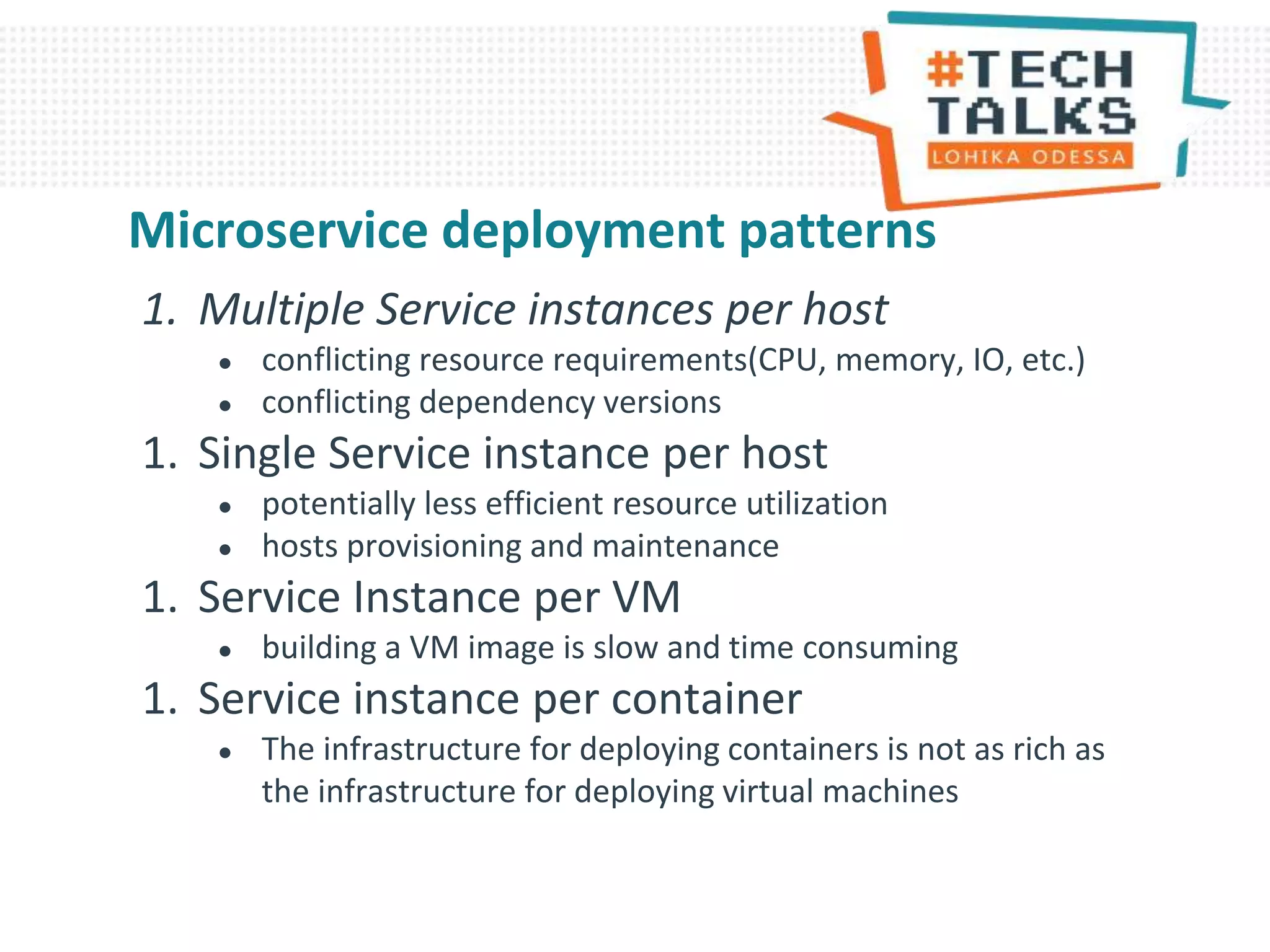 1. Multiple Service instances per host
● conflicting resource requirements(CPU, memory, IO, etc.)
● conflicting dependency versions
1. Single Service instance per host
● potentially less efficient resource utilization
● hosts provisioning and maintenance
1. Service Instance per VM
● building a VM image is slow and time consuming
1. Service instance per container
● The infrastructure for deploying containers is not as rich as
the infrastructure for deploying virtual machines
Microservice deployment patterns
 