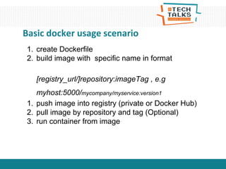Basic docker usage scenario
1. create Dockerfile
2. build image with specific name in format
[registry_url/]repository:imageTag , e.g
myhost:5000/mycompany/myservice:version1
1. push image into registry (private or Docker Hub)
2. pull image by repository and tag (Optional)
3. run container from image
 