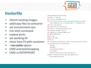 Dockerfile
• inherit existing images
• add/copy files to container
• set environment vars
• run shell command
• expose ports
• set working dir
• share host FS with container
• --no-cache option
• CMD and bootstrapping
• CMD vs ENTRYPOINT
FROM mycompany/app-base:latest
RUN mkdir -p /opt/app
ADD core.jar /opt/app/core.jar
RUN curl http://3rd-paty.repo.org/download/component.zip && 
unzip component.zip -d /opt/app/ && rm -f component.zip
COPY lib/ /opt/app/lib
ADD bootstrap.sh /etc/mysevice/
RUN chmod +x /etc/mysevice/bootstrap.sh
ADD workspace-manager-core.jar
ADD logback.xml /opt/app/logback.xml
ENV MODE="PRODUCTION"
VOLUME /log
WORKDIR /opt/app/
EXPOSE 80
CMD /etc/myservice/bootstrap.sh && /usr/lib/jvm/latest/bin/java
-cp /opt/app/core.jar:/opt/app/lib 
-Xms256m 
-Xmx2048m 
-XX:+UseCompressedOops 
-XX:+UseG1GC 
-Dspark.kryoserializer.buffer.max.mb=128  -
Dlogback.configurationFile=/opt/app/logback.xml 
org.mycompany.app.Runner
 