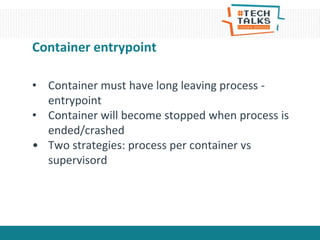 Container entrypoint
• Container must have long leaving process -
entrypoint
• Container will become stopped when process is
ended/crashed
• Two strategies: process per container vs
supervisord
 