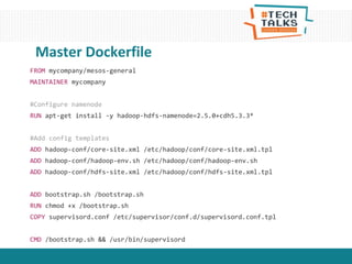 FROM mycompany/mesos-general
MAINTAINER mycompany
#Configure namenode
RUN apt-get install -y hadoop-hdfs-namenode=2.5.0+cdh5.3.3*
#Add config templates
ADD hadoop-conf/core-site.xml /etc/hadoop/conf/core-site.xml.tpl
ADD hadoop-conf/hadoop-env.sh /etc/hadoop/conf/hadoop-env.sh
ADD hadoop-conf/hdfs-site.xml /etc/hadoop/conf/hdfs-site.xml.tpl
ADD bootstrap.sh /bootstrap.sh
RUN chmod +x /bootstrap.sh
COPY supervisord.conf /etc/supervisor/conf.d/supervisord.conf.tpl
CMD /bootstrap.sh && /usr/bin/supervisord
Master Dockerfile
 