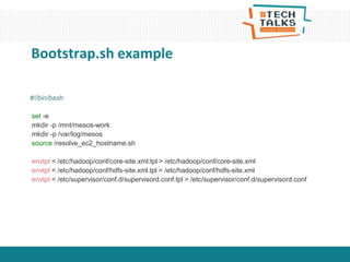 #!/bin/bash
set -e
mkdir -p /mnt/mesos-work
mkdir -p /var/log/mesos
source /resolve_ec2_hostname.sh
envtpl < /etc/hadoop/conf/core-site.xml.tpl > /etc/hadoop/conf/core-site.xml
envtpl < /etc/hadoop/conf/hdfs-site.xml.tpl > /etc/hadoop/conf/hdfs-site.xml
envtpl < /etc/supervisor/conf.d/supervisord.conf.tpl > /etc/supervisor/conf.d/supervisord.conf
Bootstrap.sh example
 