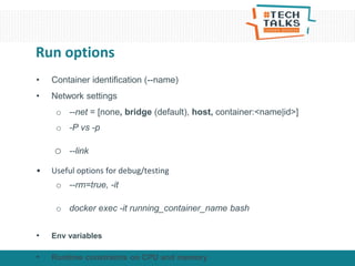• Container identification (--name)
• Network settings
o --net = [none, bridge (default), host, container:<name|id>]
o -P vs -p
o --link
• Useful options for debug/testing
o --rm=true, -it
o docker exec -it running_container_name bash
• Env variables
• Runtime constraints on CPU and memory
Run options
 