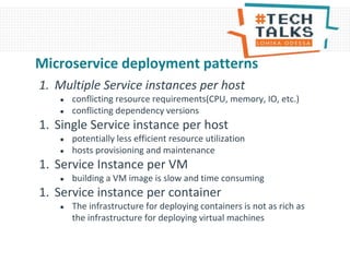 1. Multiple Service instances per host
● conflicting resource requirements(CPU, memory, IO, etc.)
● conflicting dependency versions
1. Single Service instance per host
● potentially less efficient resource utilization
● hosts provisioning and maintenance
1. Service Instance per VM
● building a VM image is slow and time consuming
1. Service instance per container
● The infrastructure for deploying containers is not as rich as
the infrastructure for deploying virtual machines
Microservice deployment patterns
 